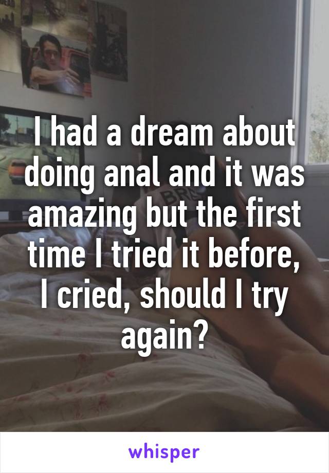 I had a dream about doing anal and it was amazing but the first time I tried it before, I cried, should I try again?