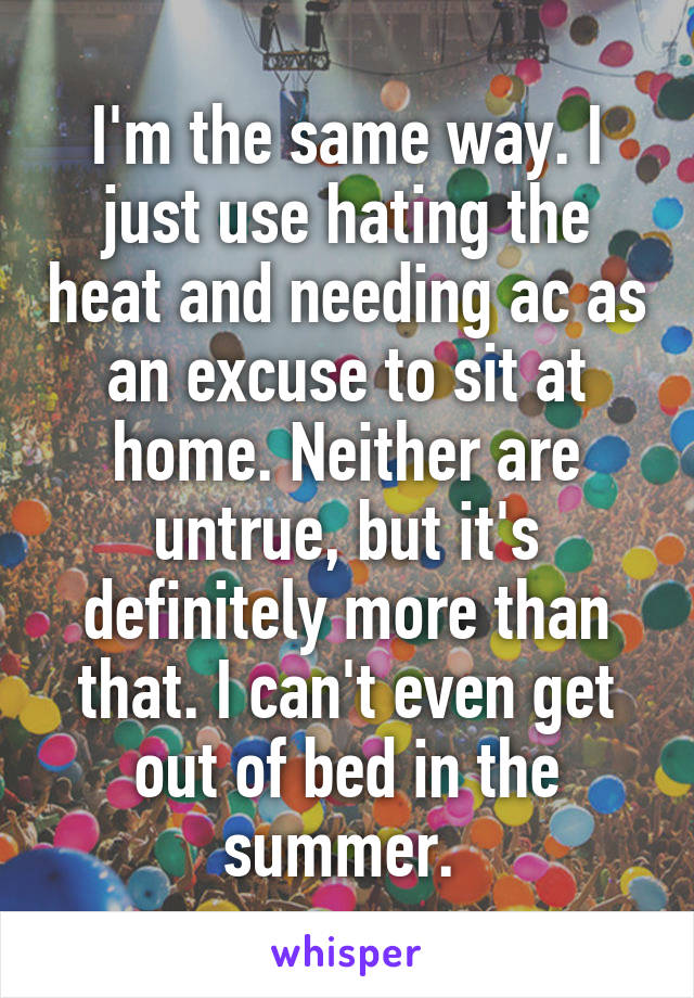 I'm the same way. I just use hating the heat and needing ac as an excuse to sit at home. Neither are untrue, but it's definitely more than that. I can't even get out of bed in the summer. 