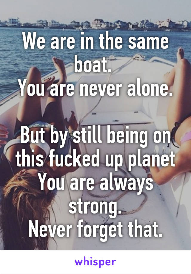 We are in the same boat. 
You are never alone. 
But by still being on this fucked up planet
You are always strong.
Never forget that.