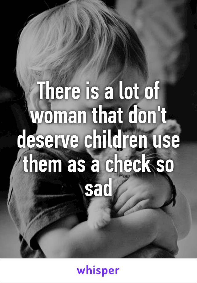 There is a lot of woman that don't deserve children use them as a check so sad