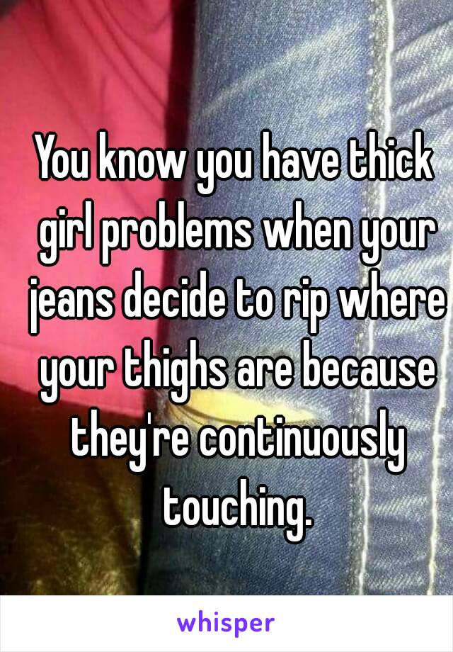 You know you have thick girl problems when your jeans decide to rip where your thighs are because they're continuously touching.
