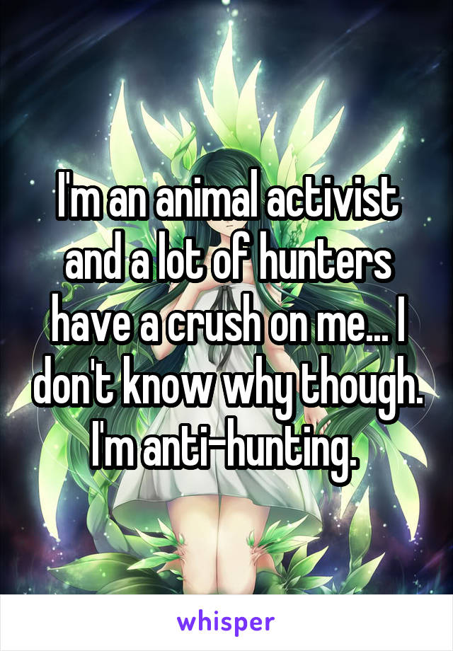 I'm an animal activist and a lot of hunters have a crush on me... I don't know why though. I'm anti-hunting. 