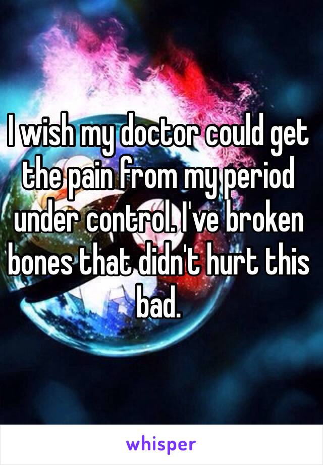 I wish my doctor could get the pain from my period under control. I've broken bones that didn't hurt this bad.