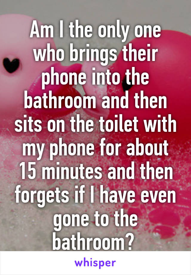 Am I the only one who brings their phone into the bathroom and then sits on the toilet with my phone for about 15 minutes and then forgets if I have even gone to the bathroom? 