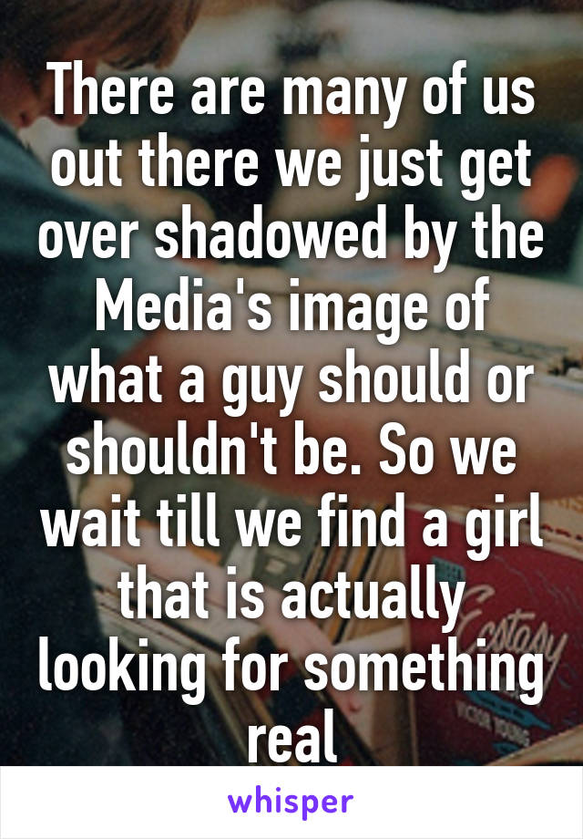 There are many of us out there we just get over shadowed by the Media's image of what a guy should or shouldn't be. So we wait till we find a girl that is actually looking for something real