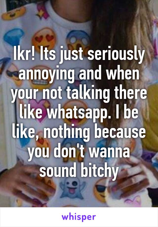 Ikr! Its just seriously annoying and when your not talking there like whatsapp. I be like, nothing because you don't wanna sound bitchy