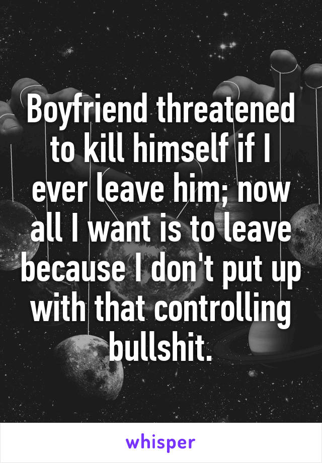 Boyfriend threatened to kill himself if I ever leave him; now all I want is to leave because I don't put up with that controlling bullshit.