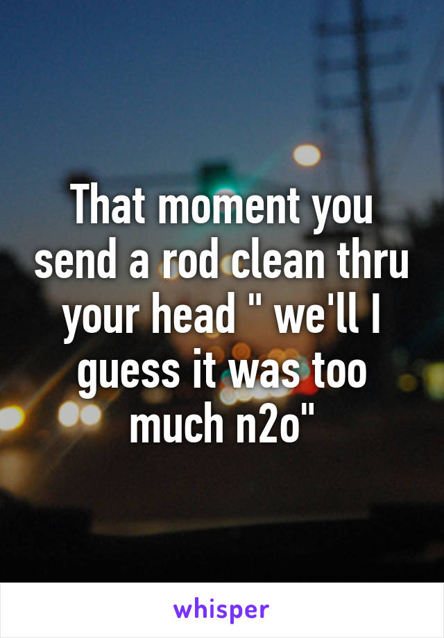 That moment you send a rod clean thru your head " we'll I guess it was too much n2o"