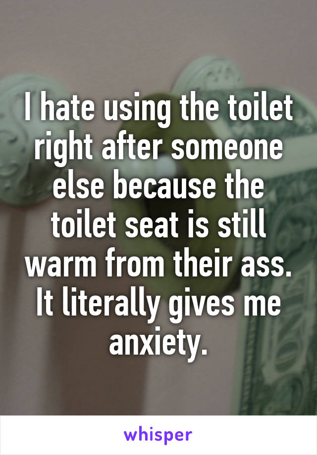 I hate using the toilet right after someone else because the toilet seat is still warm from their ass. It literally gives me anxiety.