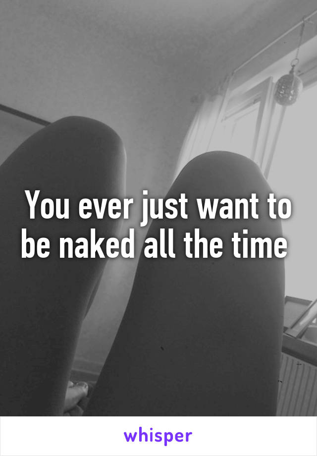 You ever just want to be naked all the time 