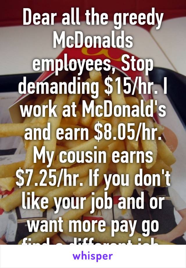 Dear all the greedy McDonalds employees, Stop demanding $15/hr. I work at McDonald's and earn $8.05/hr. My cousin earns $7.25/hr. If you don't like your job and or want more pay go find a different job 