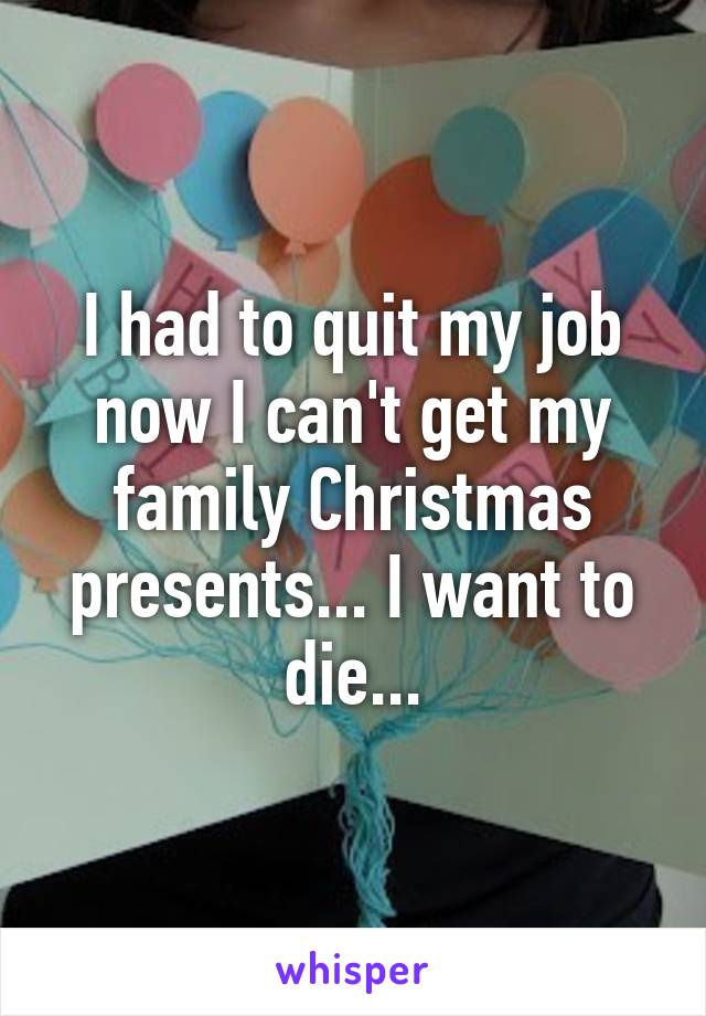 I had to quit my job now I can't get my family Christmas presents... I want to die...
