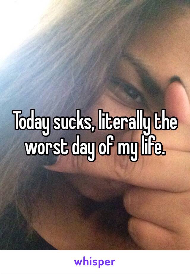 Today sucks, literally the worst day of my life. 