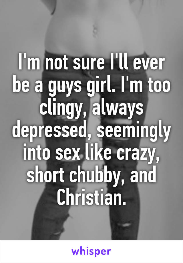 I'm not sure I'll ever be a guys girl. I'm too clingy, always depressed, seemingly into sex like crazy, short chubby, and Christian.