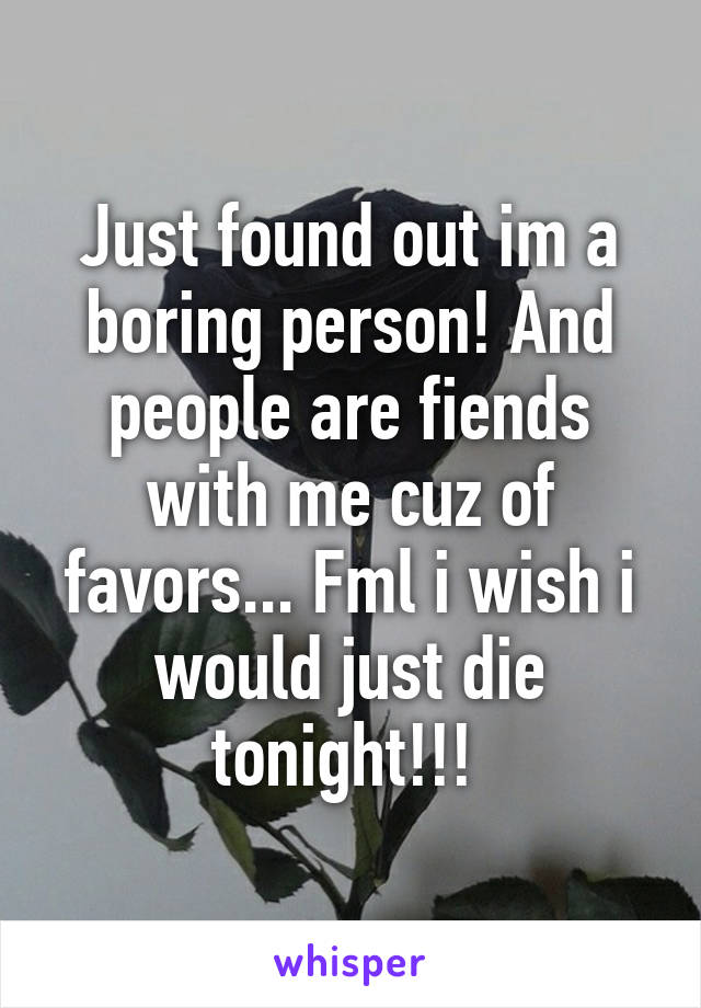 Just found out im a boring person! And people are fiends with me cuz of favors... Fml i wish i would just die tonight!!! 