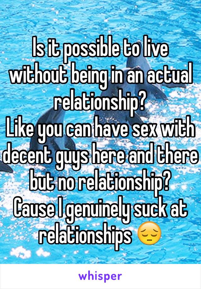Is it possible to live without being in an actual relationship? 
Like you can have sex with decent guys here and there but no relationship? 
Cause I genuinely suck at relationships 😔