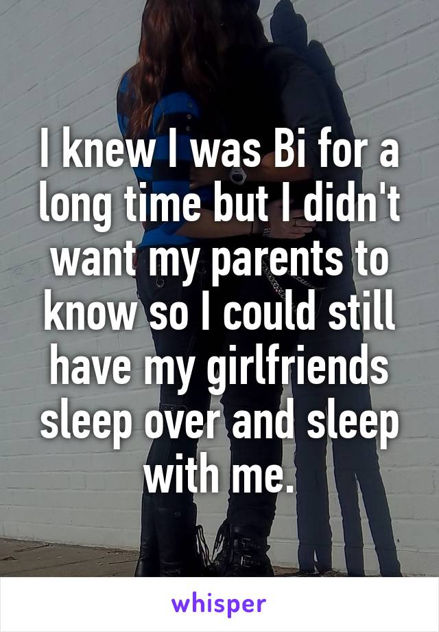 I knew I was Bi for a long time but I didn't want my parents to know so I could still have my girlfriends sleep over and sleep with me.