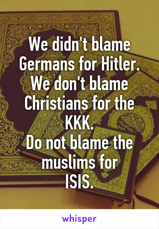We didn't blame Germans for Hitler. We don't blame Christians for the KKK.
Do not blame the muslims for
ISIS.