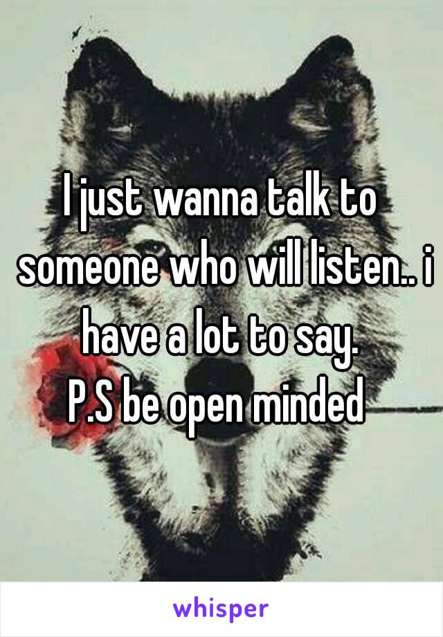 I just wanna talk to someone who will listen.. i have a lot to say. 
P.S be open minded 
