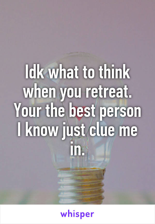 Idk what to think when you retreat. Your the best person I know just clue me in.