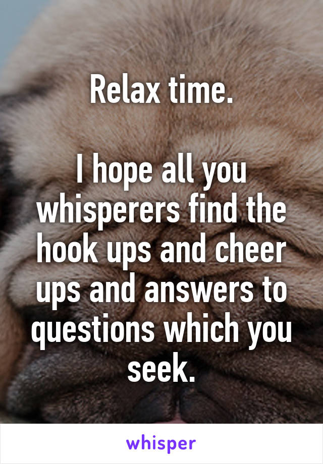 Relax time.

I hope all you whisperers find the hook ups and cheer ups and answers to questions which you seek.