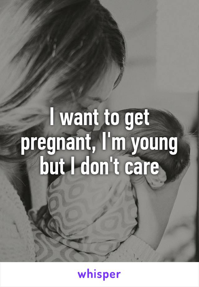 I want to get pregnant, I'm young but I don't care