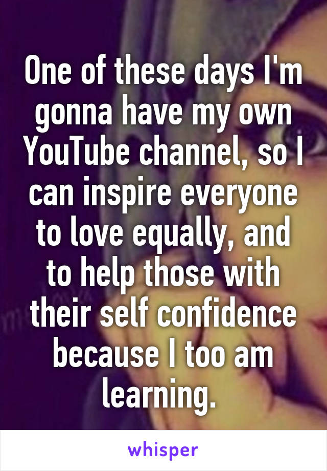 One of these days I'm gonna have my own YouTube channel, so I can inspire everyone to love equally, and to help those with their self confidence because I too am learning. 