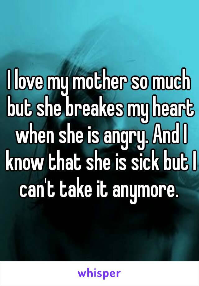 I love my mother so much but she breakes my heart when she is angry. And I know that she is sick but I can't take it anymore. 