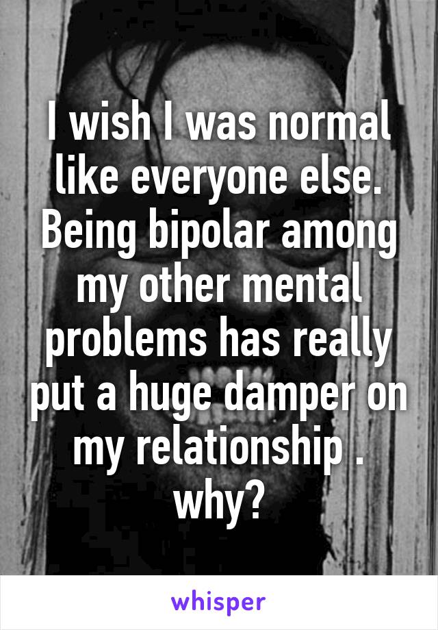 I wish I was normal like everyone else. Being bipolar among my other mental problems has really put a huge damper on my relationship . why?