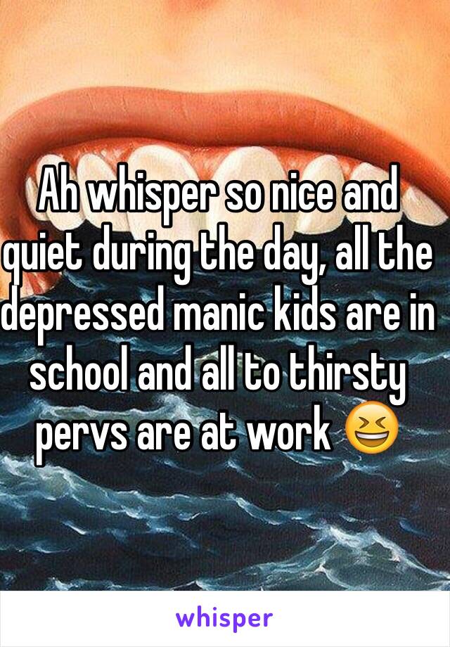 Ah whisper so nice and quiet during the day, all the depressed manic kids are in school and all to thirsty pervs are at work 😆