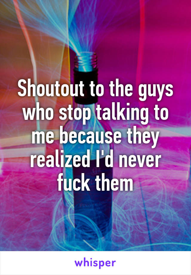 Shoutout to the guys who stop talking to me because they realized I'd never fuck them