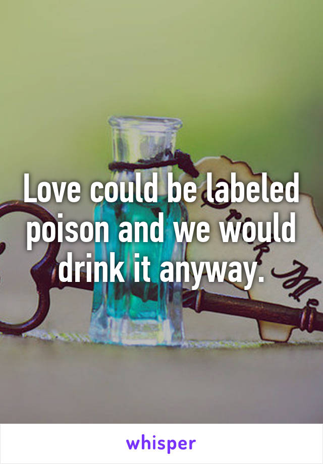 Love could be labeled poison and we would drink it anyway.