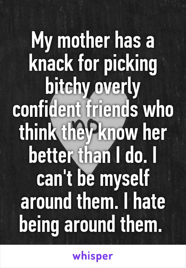 My mother has a knack for picking bitchy overly confident friends who think they know her better than I do. I can't be myself around them. I hate being around them. 