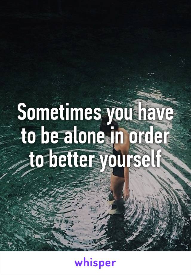 Sometimes you have to be alone in order to better yourself