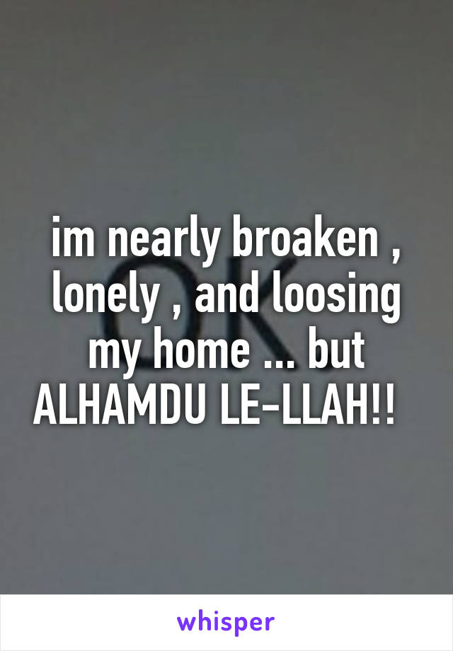 im nearly broaken , lonely , and loosing my home ... but ALHAMDU LE-LLAH!!  