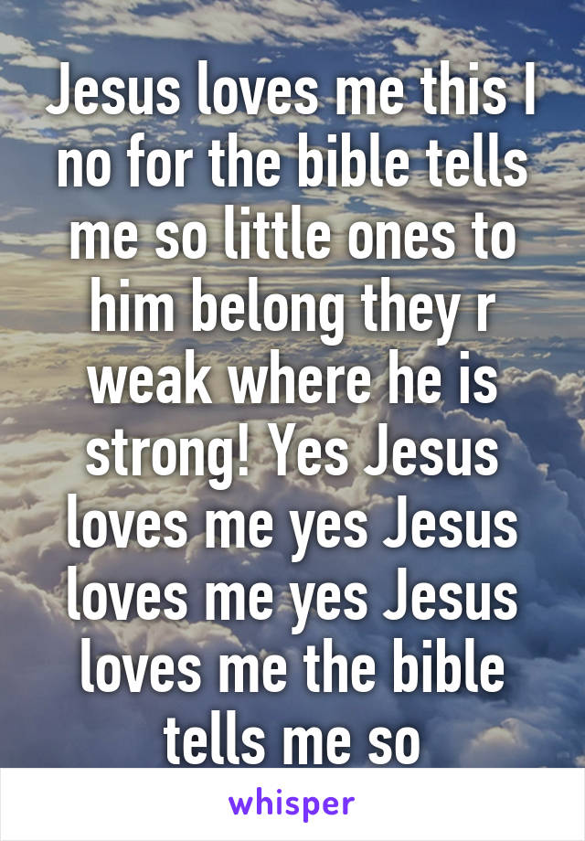 Jesus loves me this I no for the bible tells me so little ones to him belong they r weak where he is strong! Yes Jesus loves me yes Jesus loves me yes Jesus loves me the bible tells me so
