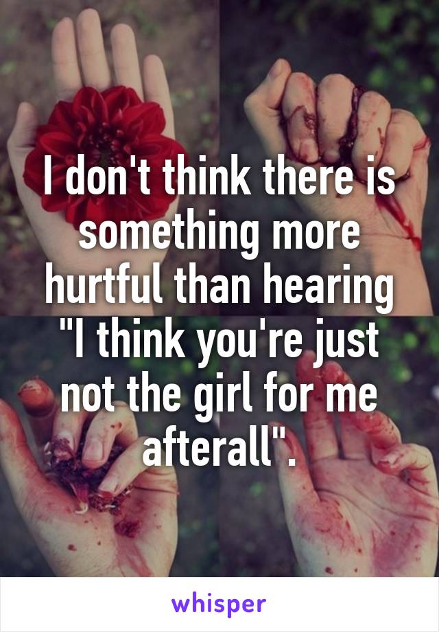 I don't think there is something more hurtful than hearing "I think you're just not the girl for me afterall".