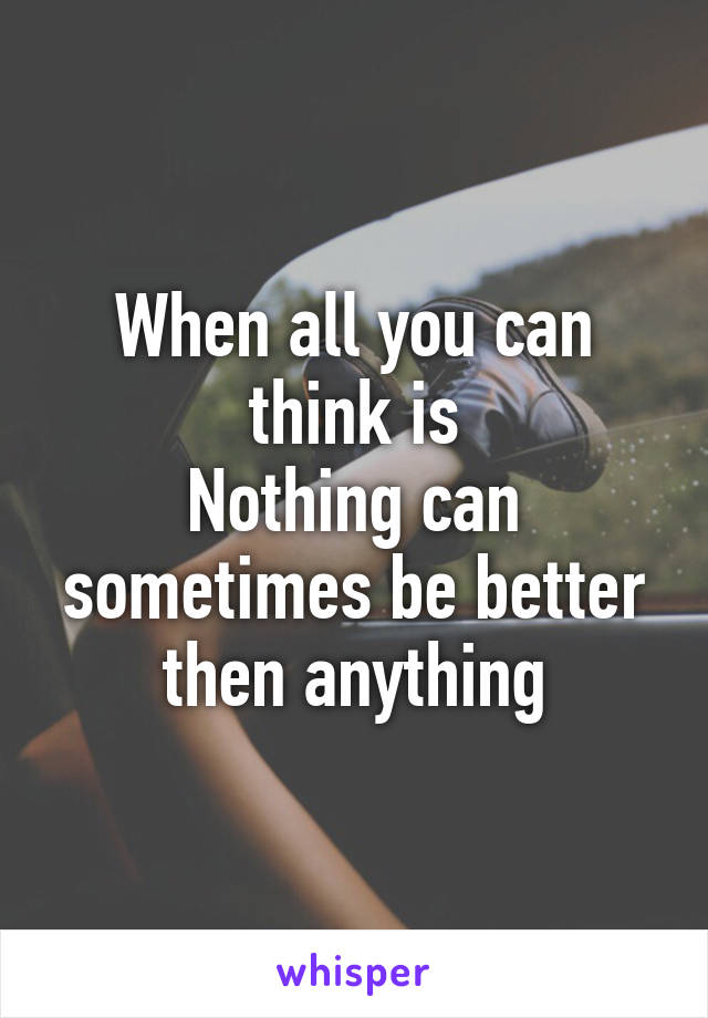 When all you can think is
Nothing can sometimes be better then anything