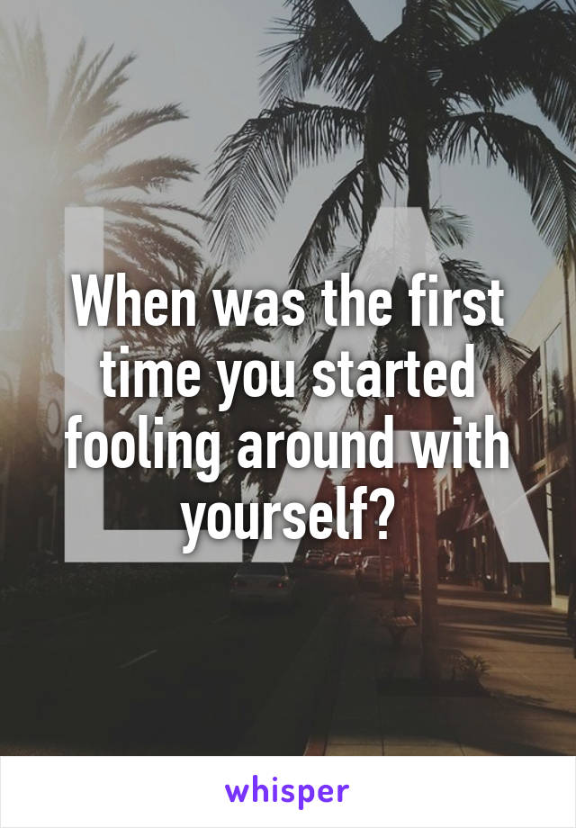 When was the first time you started fooling around with yourself?