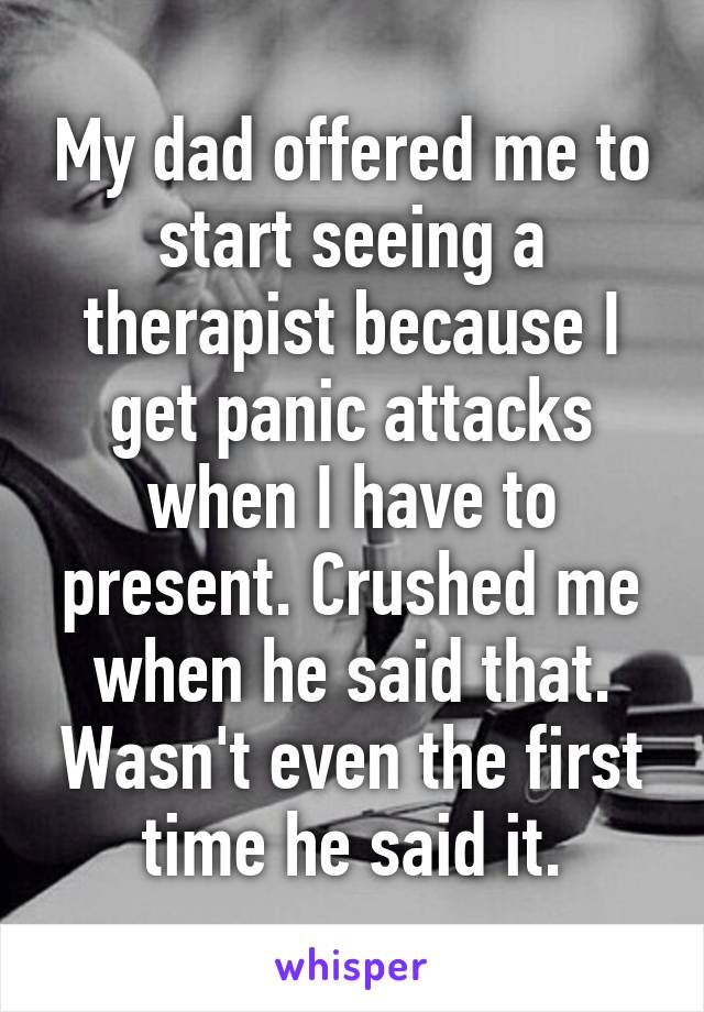 My dad offered me to start seeing a therapist because I get panic attacks when I have to present. Crushed me when he said that. Wasn't even the first time he said it.