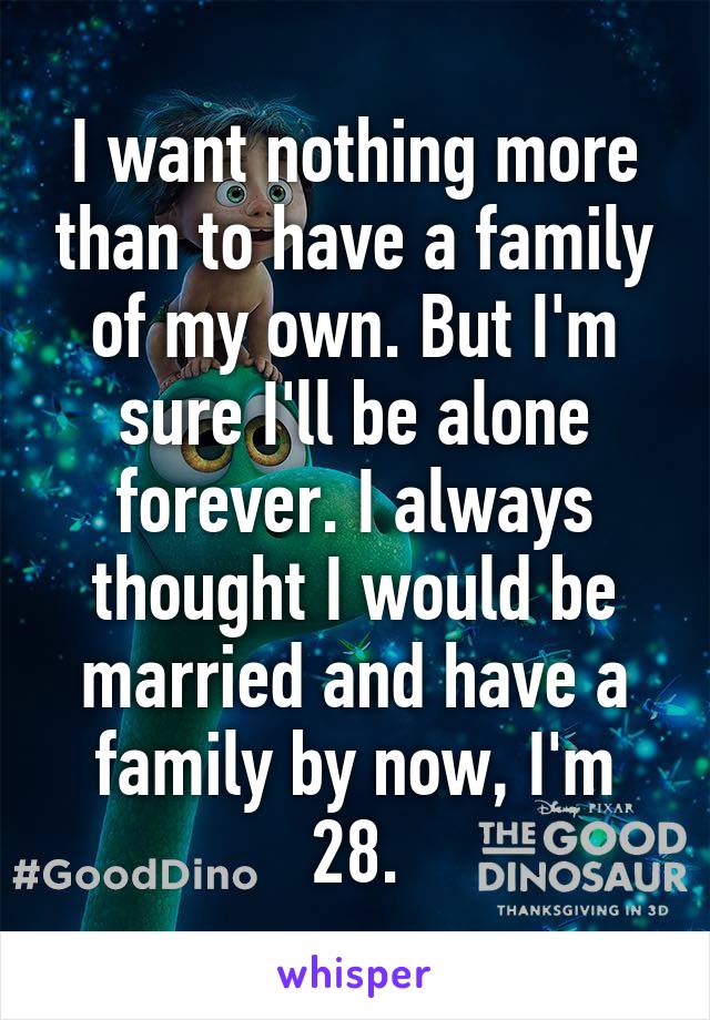 I want nothing more than to have a family of my own. But I'm sure I'll be alone forever. I always thought I would be married and have a family by now, I'm 28.