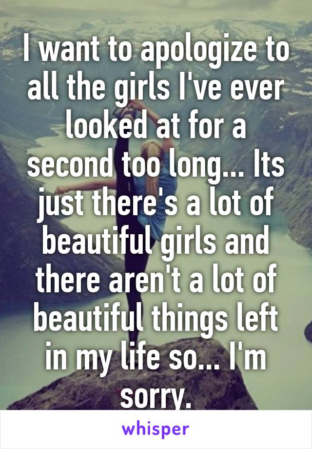 I want to apologize to all the girls I've ever looked at for a second too long... Its just there's a lot of beautiful girls and there aren't a lot of beautiful things left in my life so... I'm sorry.