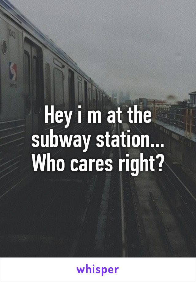 Hey i m at the subway station...
Who cares right?