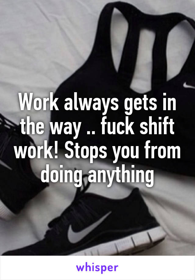 Work always gets in the way .. fuck shift work! Stops you from doing anything