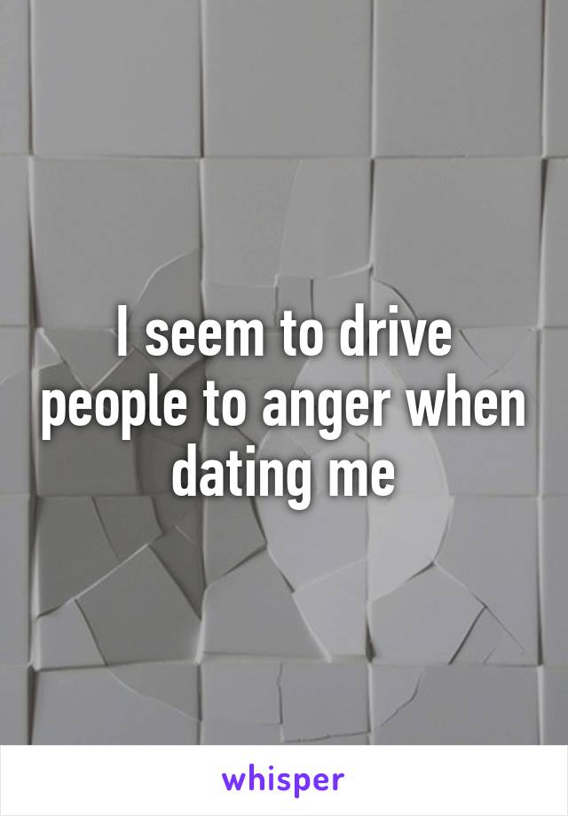I seem to drive people to anger when dating me