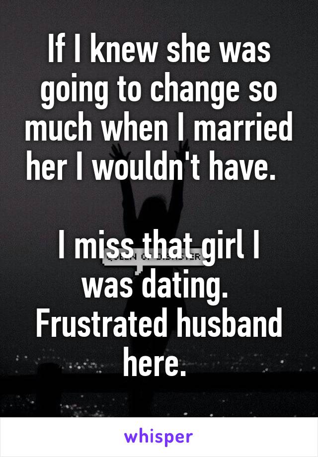 If I knew she was going to change so much when I married her I wouldn't have.  

I miss that girl I was dating. 
Frustrated husband here. 
