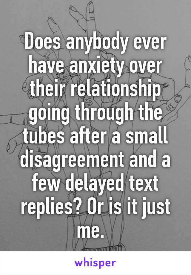 Does anybody ever have anxiety over their relationship going through the tubes after a small disagreement and a few delayed text replies? Or is it just me.  