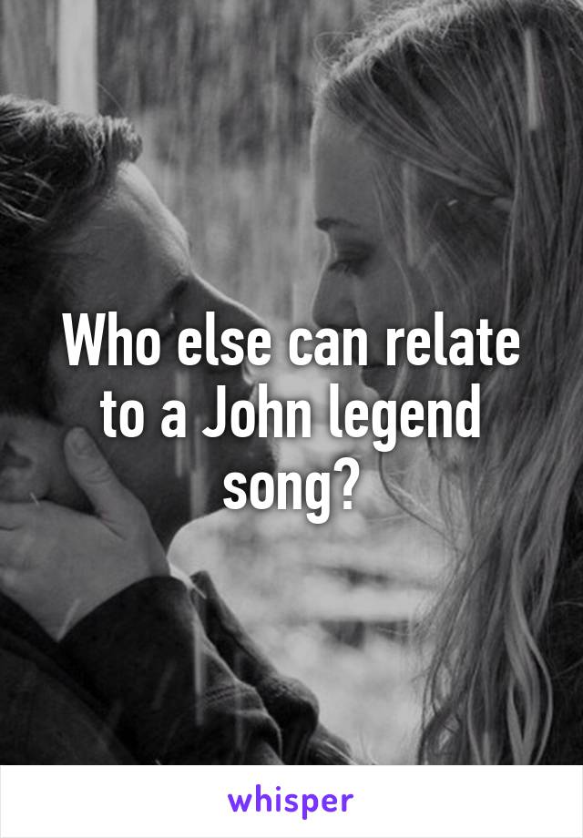 Who else can relate to a John legend song?