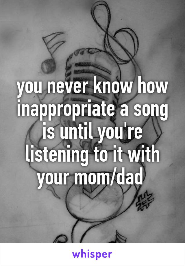 you never know how inappropriate a song is until you're listening to it with your mom/dad 