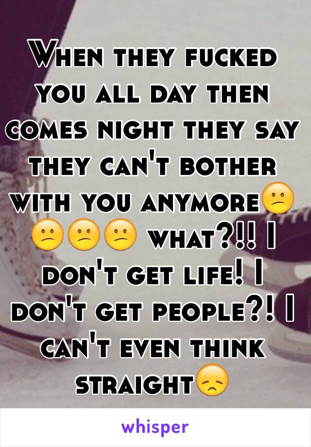 When they fucked you all day then comes night they say they can't bother with you anymore😕😕😕😕 what?!! I don't get life! I don't get people?! I can't even think straight😞